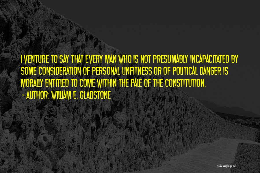 William E. Gladstone Quotes: I Venture To Say That Every Man Who Is Not Presumably Incapacitated By Some Consideration Of Personal Unfitness Or Of