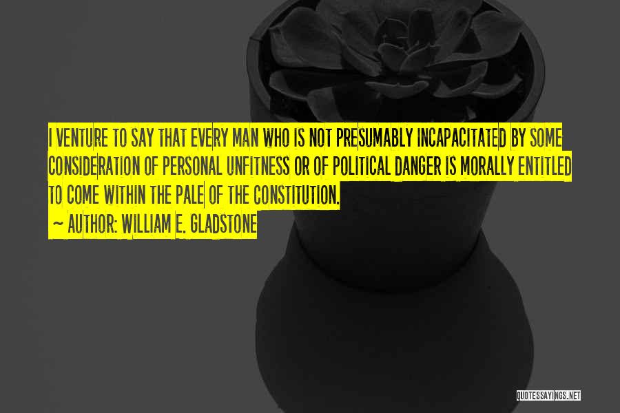 William E. Gladstone Quotes: I Venture To Say That Every Man Who Is Not Presumably Incapacitated By Some Consideration Of Personal Unfitness Or Of