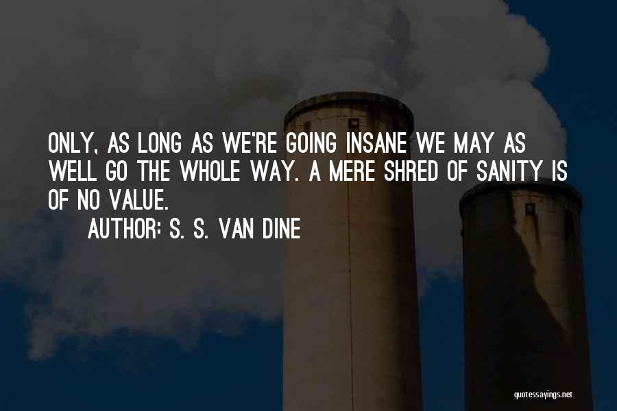 S. S. Van Dine Quotes: Only, As Long As We're Going Insane We May As Well Go The Whole Way. A Mere Shred Of Sanity