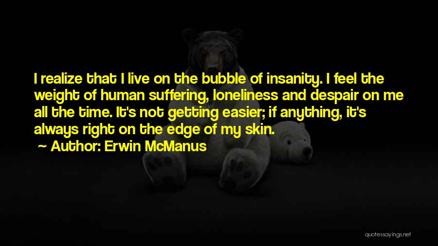 Erwin McManus Quotes: I Realize That I Live On The Bubble Of Insanity. I Feel The Weight Of Human Suffering, Loneliness And Despair