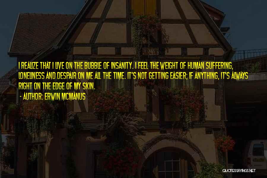 Erwin McManus Quotes: I Realize That I Live On The Bubble Of Insanity. I Feel The Weight Of Human Suffering, Loneliness And Despair