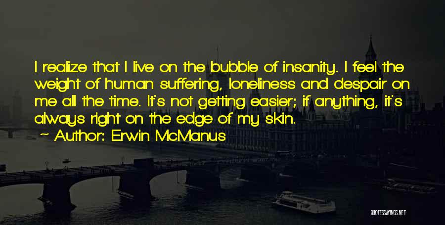 Erwin McManus Quotes: I Realize That I Live On The Bubble Of Insanity. I Feel The Weight Of Human Suffering, Loneliness And Despair