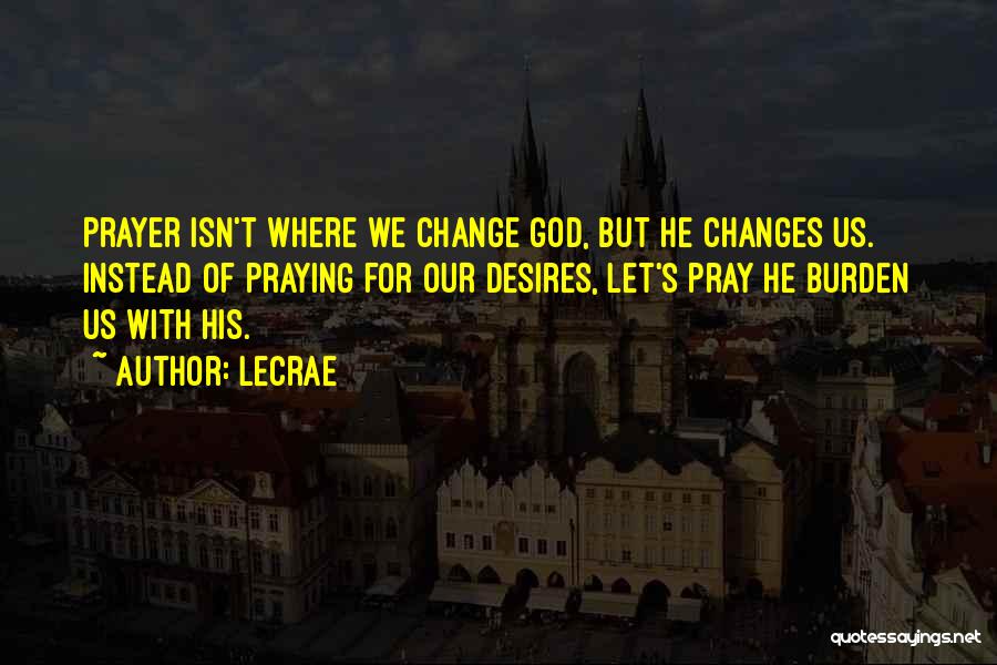 LeCrae Quotes: Prayer Isn't Where We Change God, But He Changes Us. Instead Of Praying For Our Desires, Let's Pray He Burden