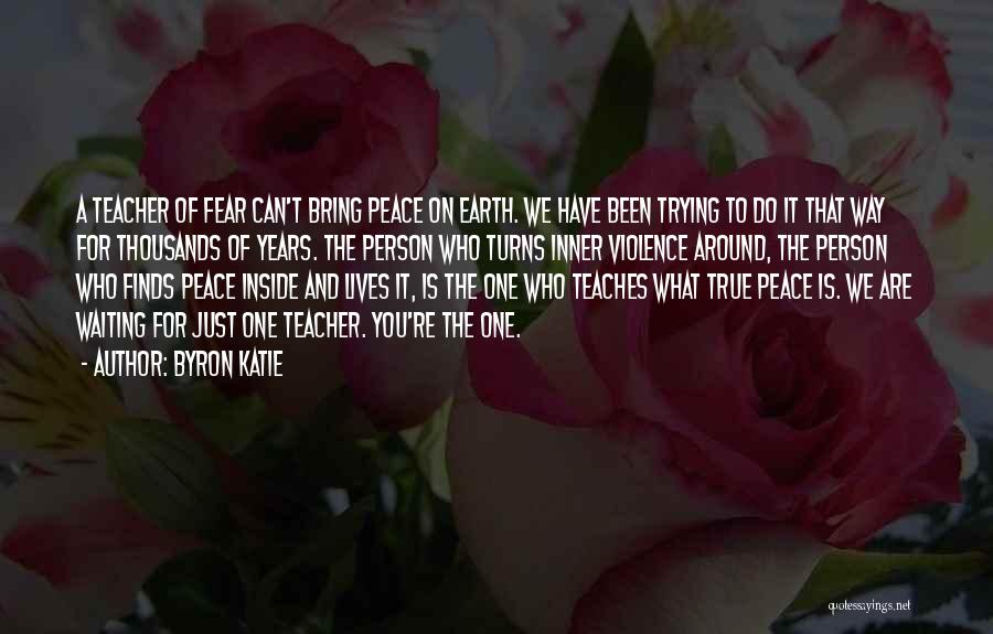 Byron Katie Quotes: A Teacher Of Fear Can't Bring Peace On Earth. We Have Been Trying To Do It That Way For Thousands