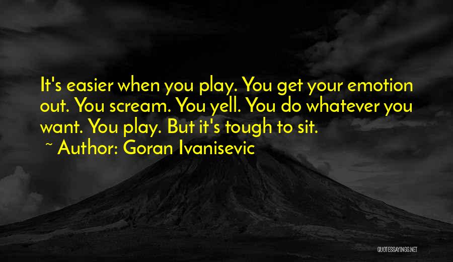 Goran Ivanisevic Quotes: It's Easier When You Play. You Get Your Emotion Out. You Scream. You Yell. You Do Whatever You Want. You