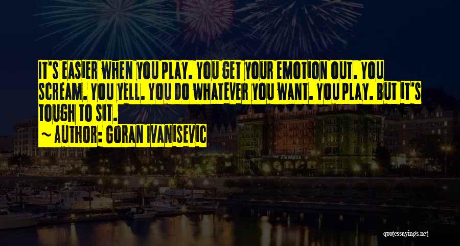 Goran Ivanisevic Quotes: It's Easier When You Play. You Get Your Emotion Out. You Scream. You Yell. You Do Whatever You Want. You