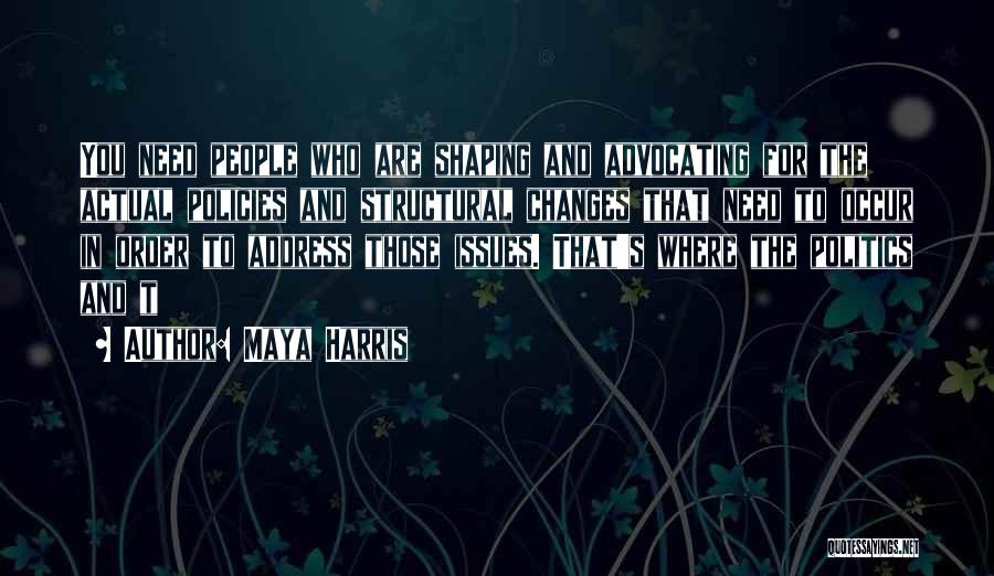 Maya Harris Quotes: You Need People Who Are Shaping And Advocating For The Actual Policies And Structural Changes That Need To Occur In