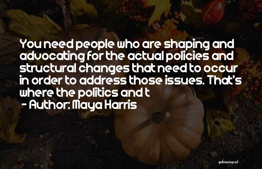 Maya Harris Quotes: You Need People Who Are Shaping And Advocating For The Actual Policies And Structural Changes That Need To Occur In