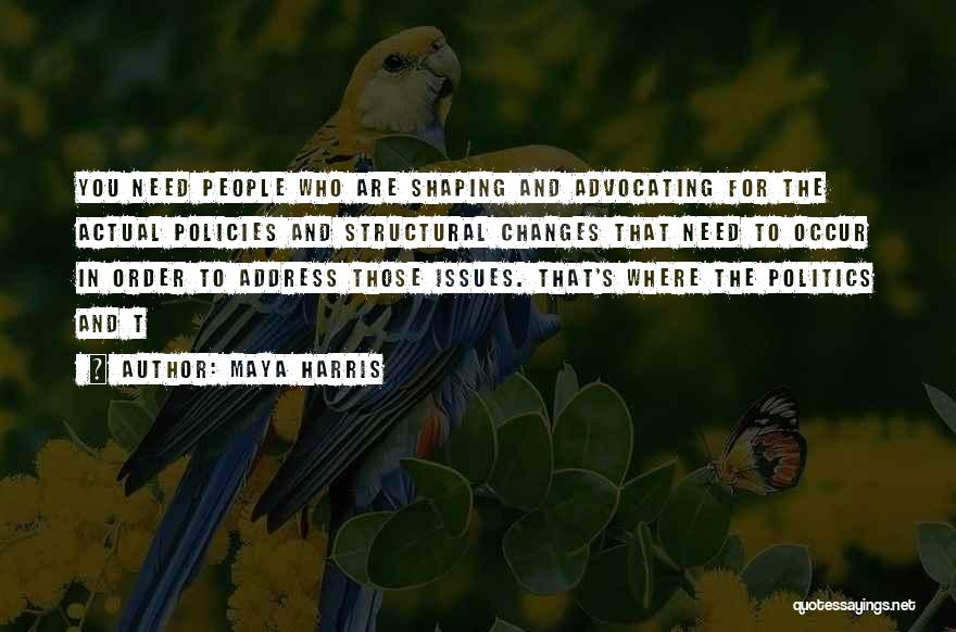 Maya Harris Quotes: You Need People Who Are Shaping And Advocating For The Actual Policies And Structural Changes That Need To Occur In