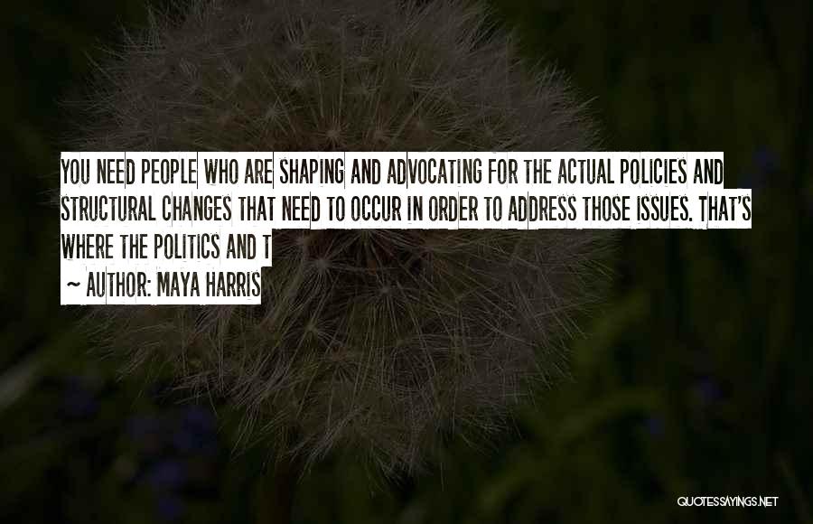 Maya Harris Quotes: You Need People Who Are Shaping And Advocating For The Actual Policies And Structural Changes That Need To Occur In