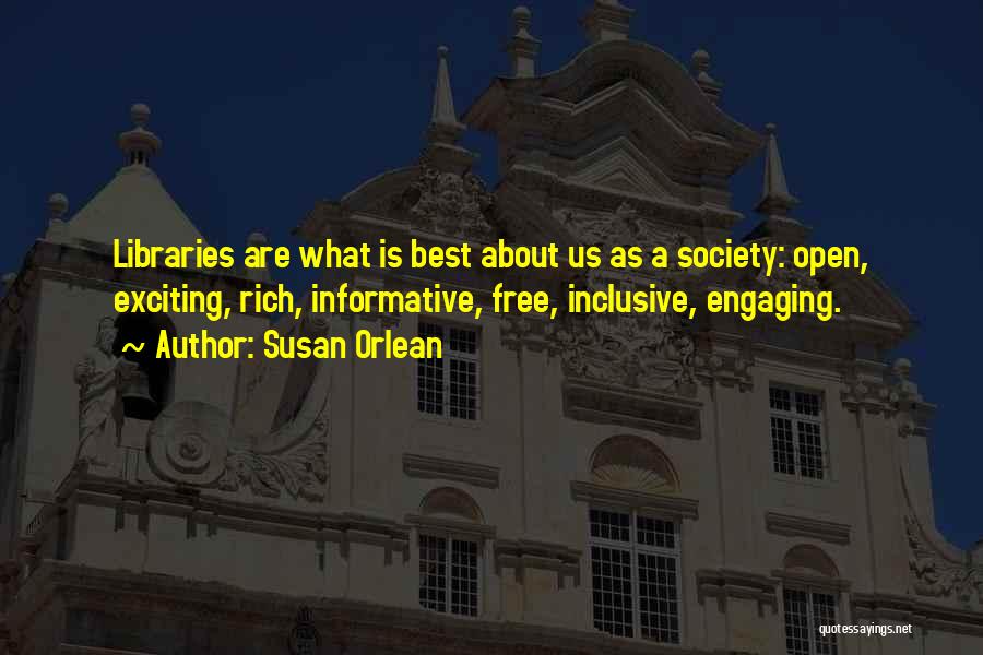 Susan Orlean Quotes: Libraries Are What Is Best About Us As A Society: Open, Exciting, Rich, Informative, Free, Inclusive, Engaging.