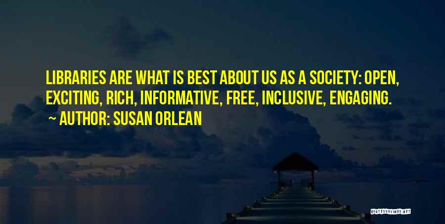 Susan Orlean Quotes: Libraries Are What Is Best About Us As A Society: Open, Exciting, Rich, Informative, Free, Inclusive, Engaging.