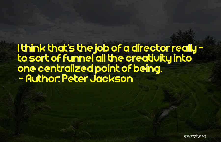 Peter Jackson Quotes: I Think That's The Job Of A Director Really - To Sort Of Funnel All The Creativity Into One Centralized