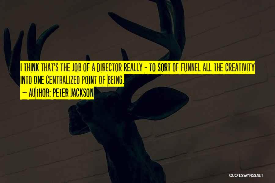 Peter Jackson Quotes: I Think That's The Job Of A Director Really - To Sort Of Funnel All The Creativity Into One Centralized