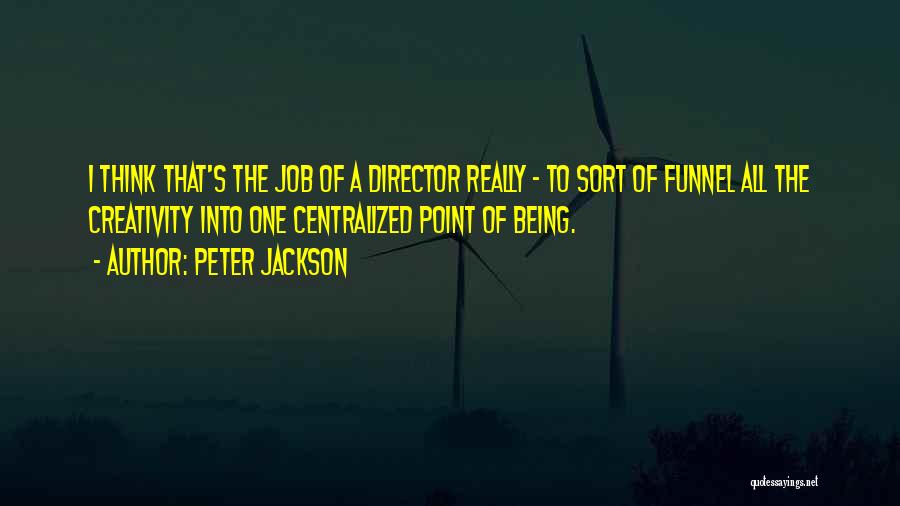Peter Jackson Quotes: I Think That's The Job Of A Director Really - To Sort Of Funnel All The Creativity Into One Centralized
