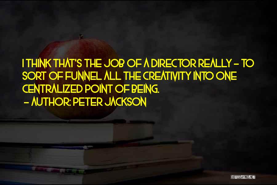 Peter Jackson Quotes: I Think That's The Job Of A Director Really - To Sort Of Funnel All The Creativity Into One Centralized