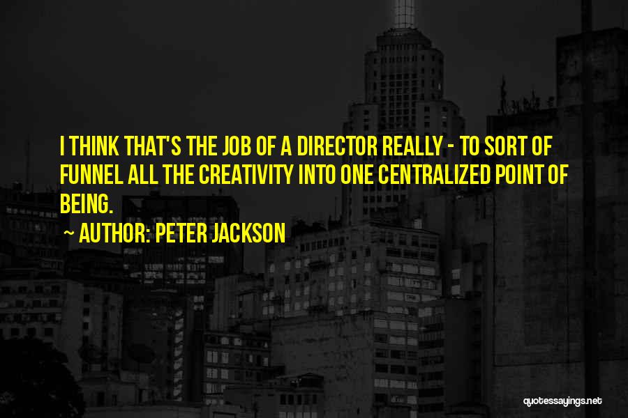 Peter Jackson Quotes: I Think That's The Job Of A Director Really - To Sort Of Funnel All The Creativity Into One Centralized