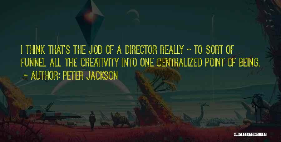 Peter Jackson Quotes: I Think That's The Job Of A Director Really - To Sort Of Funnel All The Creativity Into One Centralized