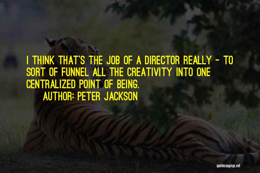 Peter Jackson Quotes: I Think That's The Job Of A Director Really - To Sort Of Funnel All The Creativity Into One Centralized