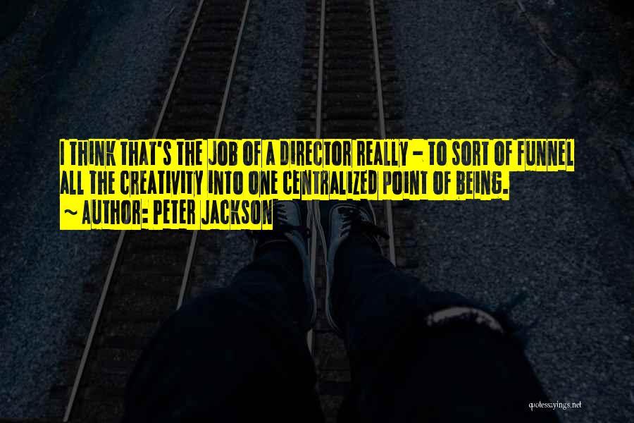Peter Jackson Quotes: I Think That's The Job Of A Director Really - To Sort Of Funnel All The Creativity Into One Centralized