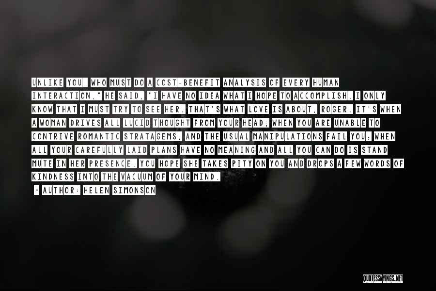 Helen Simonson Quotes: Unlike You, Who Must Do A Cost-benefit Analysis Of Every Human Interaction, He Said, I Have No Idea What I