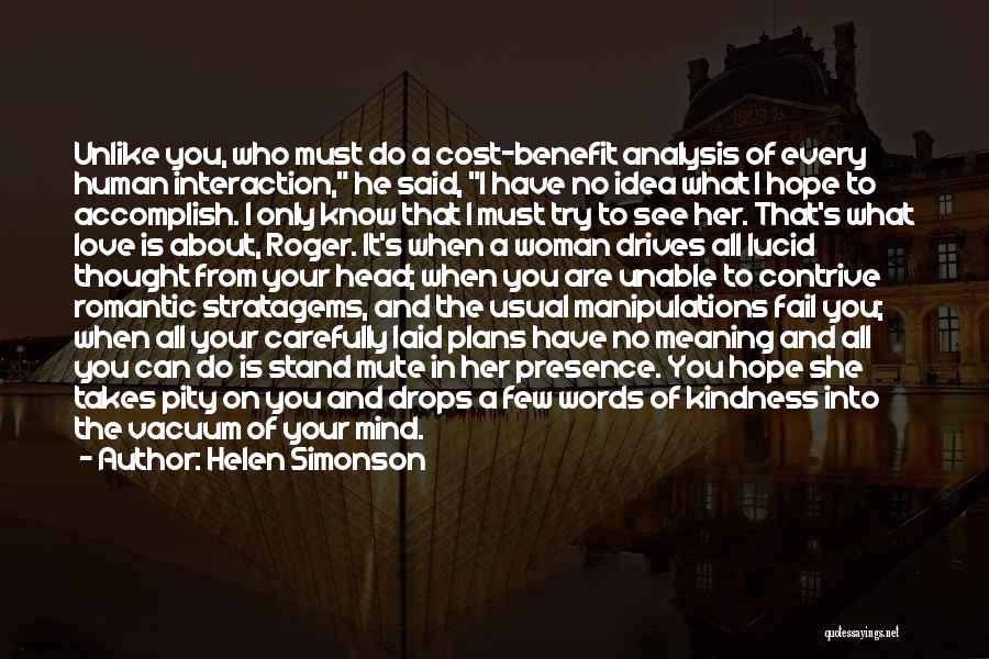 Helen Simonson Quotes: Unlike You, Who Must Do A Cost-benefit Analysis Of Every Human Interaction, He Said, I Have No Idea What I