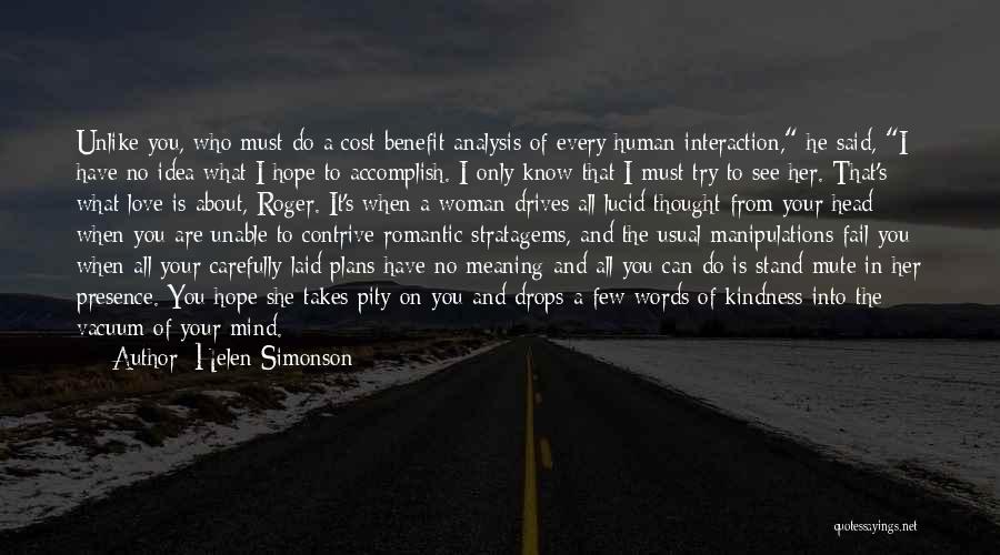 Helen Simonson Quotes: Unlike You, Who Must Do A Cost-benefit Analysis Of Every Human Interaction, He Said, I Have No Idea What I