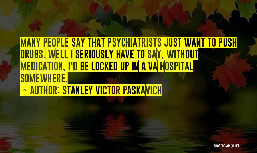 Stanley Victor Paskavich Quotes: Many People Say That Psychiatrists Just Want To Push Drugs. Well I Seriously Have To Say, Without Medication, I'd Be