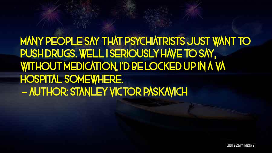 Stanley Victor Paskavich Quotes: Many People Say That Psychiatrists Just Want To Push Drugs. Well I Seriously Have To Say, Without Medication, I'd Be