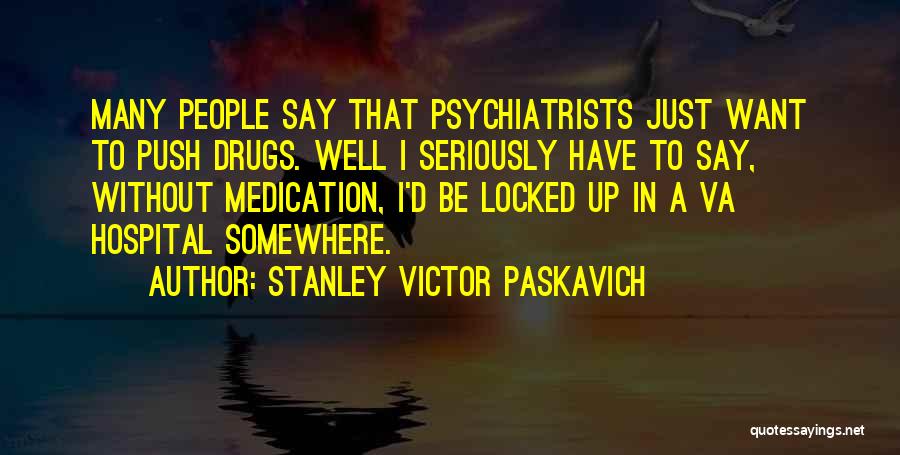 Stanley Victor Paskavich Quotes: Many People Say That Psychiatrists Just Want To Push Drugs. Well I Seriously Have To Say, Without Medication, I'd Be