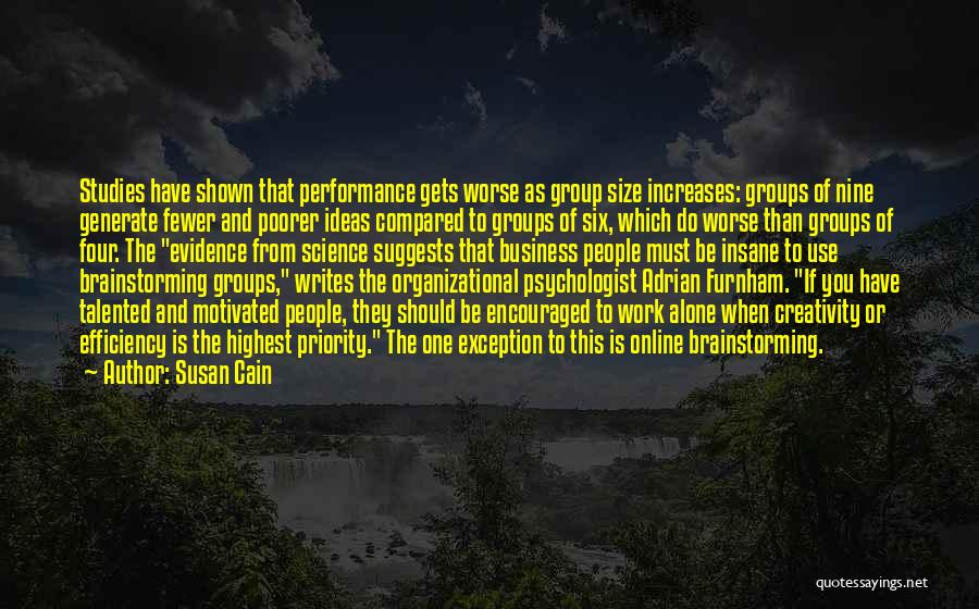 Susan Cain Quotes: Studies Have Shown That Performance Gets Worse As Group Size Increases: Groups Of Nine Generate Fewer And Poorer Ideas Compared