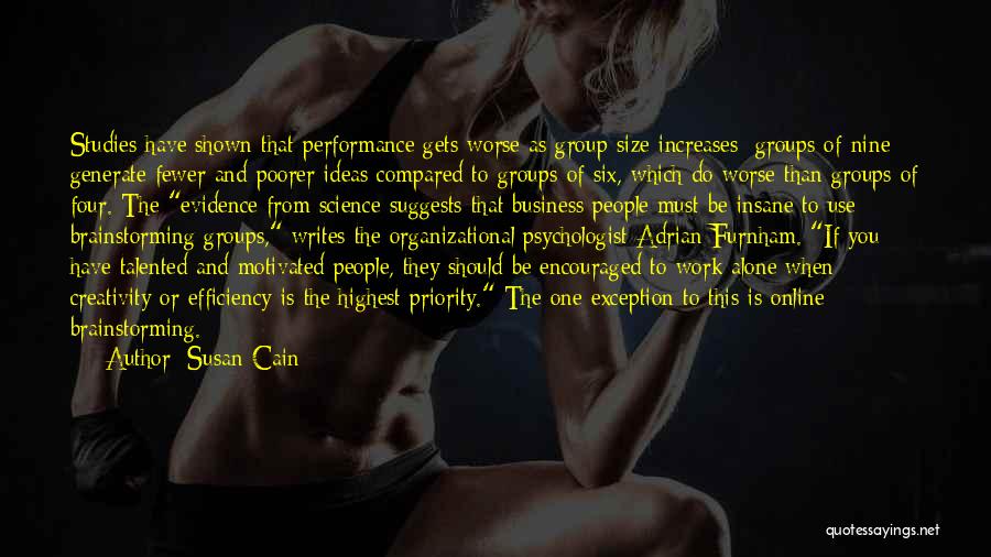 Susan Cain Quotes: Studies Have Shown That Performance Gets Worse As Group Size Increases: Groups Of Nine Generate Fewer And Poorer Ideas Compared