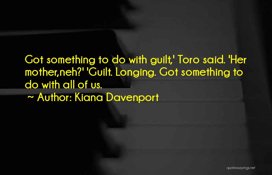 Kiana Davenport Quotes: Got Something To Do With Guilt,' Toro Said. 'her Mother,neh?' 'guilt. Longing. Got Something To Do With All Of Us.