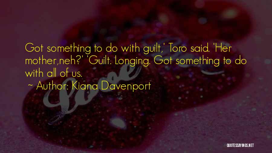 Kiana Davenport Quotes: Got Something To Do With Guilt,' Toro Said. 'her Mother,neh?' 'guilt. Longing. Got Something To Do With All Of Us.