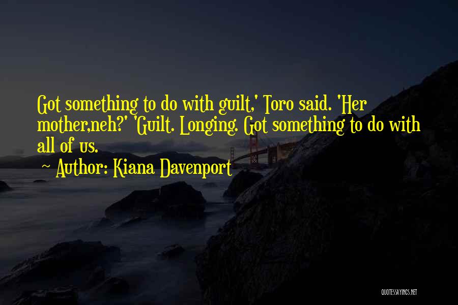 Kiana Davenport Quotes: Got Something To Do With Guilt,' Toro Said. 'her Mother,neh?' 'guilt. Longing. Got Something To Do With All Of Us.