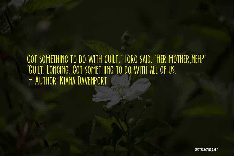 Kiana Davenport Quotes: Got Something To Do With Guilt,' Toro Said. 'her Mother,neh?' 'guilt. Longing. Got Something To Do With All Of Us.