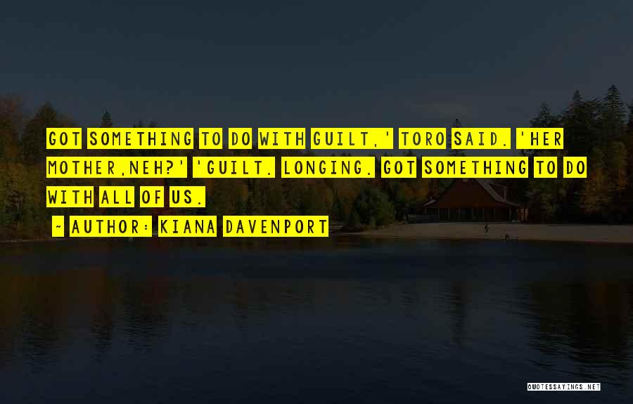 Kiana Davenport Quotes: Got Something To Do With Guilt,' Toro Said. 'her Mother,neh?' 'guilt. Longing. Got Something To Do With All Of Us.