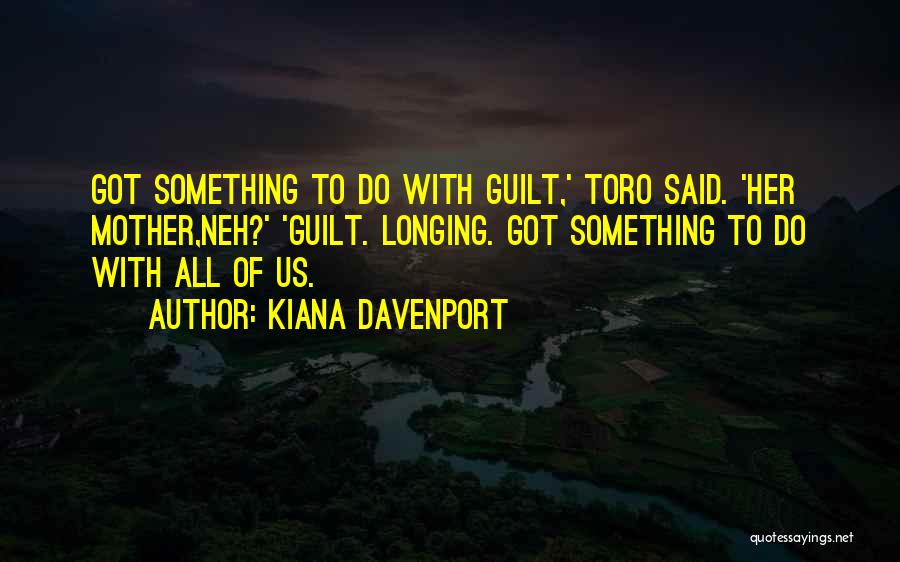 Kiana Davenport Quotes: Got Something To Do With Guilt,' Toro Said. 'her Mother,neh?' 'guilt. Longing. Got Something To Do With All Of Us.