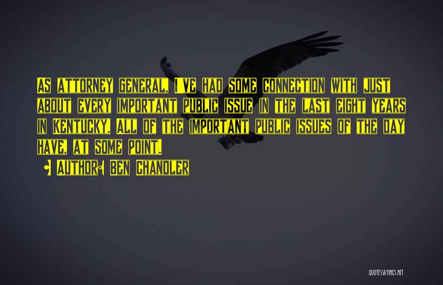 Ben Chandler Quotes: As Attorney General, I've Had Some Connection With Just About Every Important Public Issue In The Last Eight Years In
