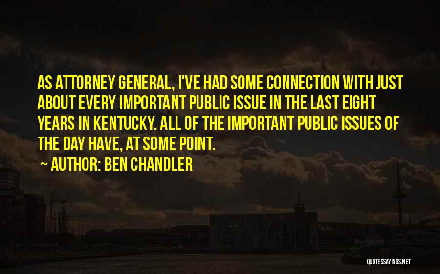 Ben Chandler Quotes: As Attorney General, I've Had Some Connection With Just About Every Important Public Issue In The Last Eight Years In