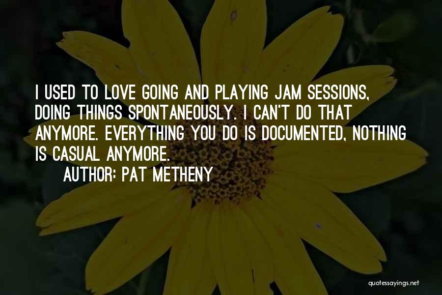 Pat Metheny Quotes: I Used To Love Going And Playing Jam Sessions, Doing Things Spontaneously. I Can't Do That Anymore. Everything You Do