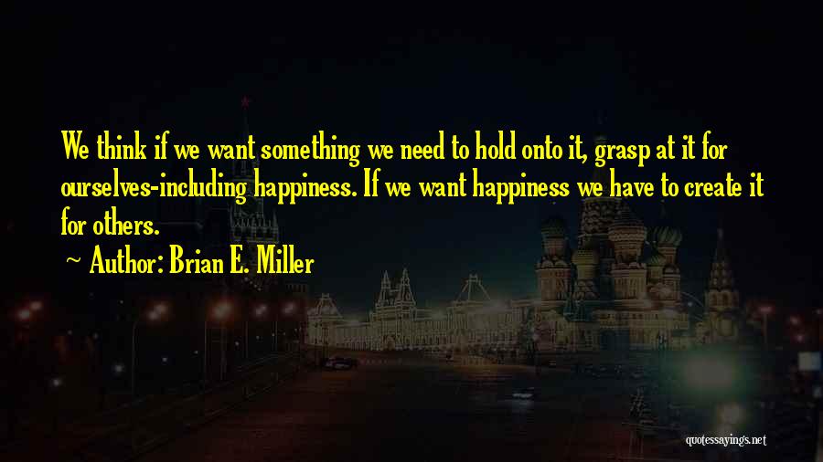 Brian E. Miller Quotes: We Think If We Want Something We Need To Hold Onto It, Grasp At It For Ourselves-including Happiness. If We