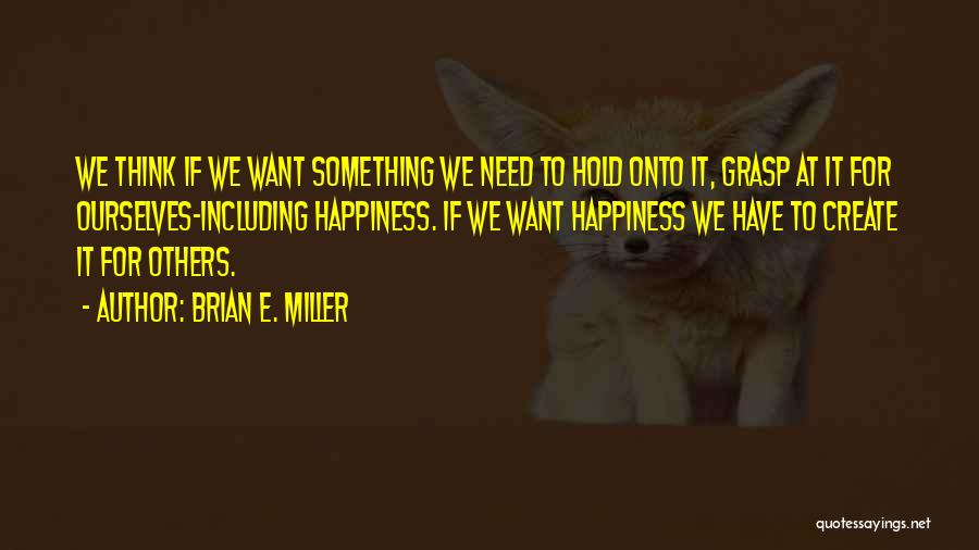 Brian E. Miller Quotes: We Think If We Want Something We Need To Hold Onto It, Grasp At It For Ourselves-including Happiness. If We