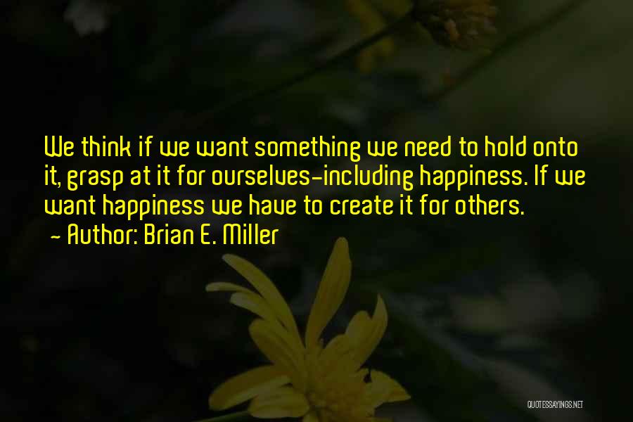 Brian E. Miller Quotes: We Think If We Want Something We Need To Hold Onto It, Grasp At It For Ourselves-including Happiness. If We