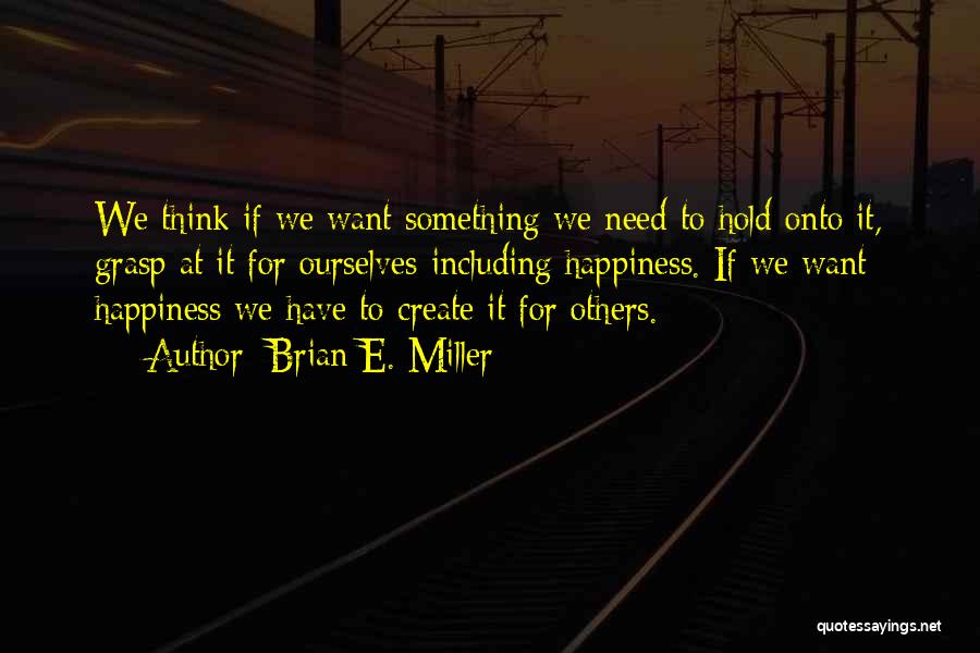 Brian E. Miller Quotes: We Think If We Want Something We Need To Hold Onto It, Grasp At It For Ourselves-including Happiness. If We