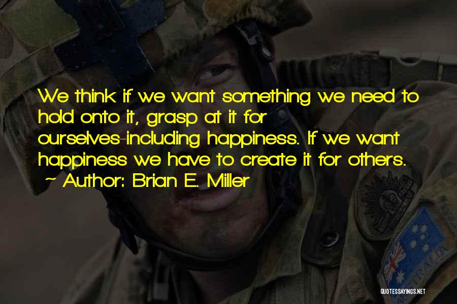 Brian E. Miller Quotes: We Think If We Want Something We Need To Hold Onto It, Grasp At It For Ourselves-including Happiness. If We