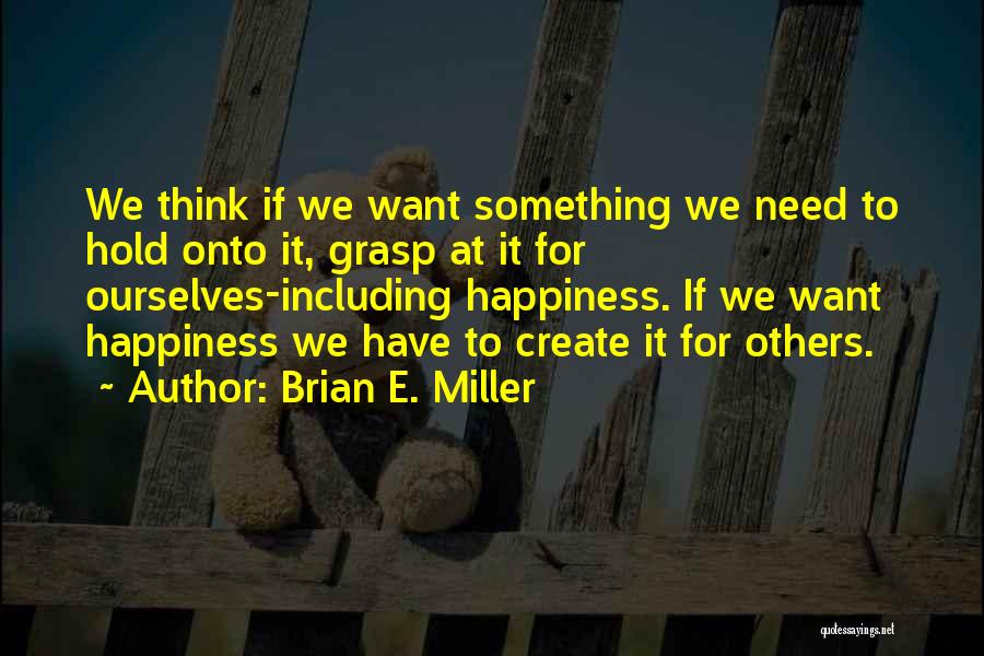 Brian E. Miller Quotes: We Think If We Want Something We Need To Hold Onto It, Grasp At It For Ourselves-including Happiness. If We