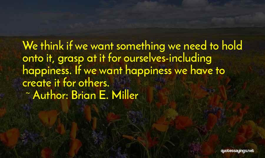 Brian E. Miller Quotes: We Think If We Want Something We Need To Hold Onto It, Grasp At It For Ourselves-including Happiness. If We