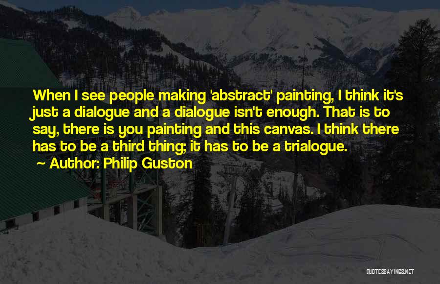 Philip Guston Quotes: When I See People Making 'abstract' Painting, I Think It's Just A Dialogue And A Dialogue Isn't Enough. That Is