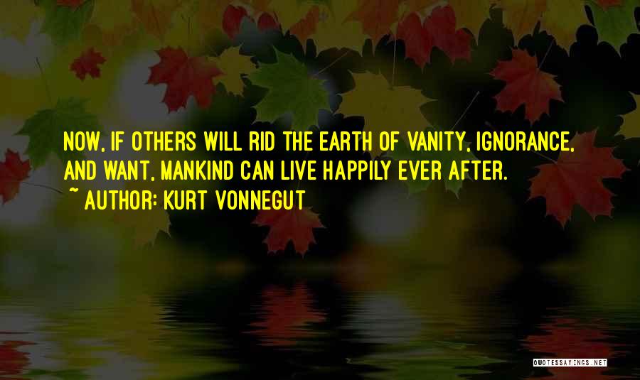 Kurt Vonnegut Quotes: Now, If Others Will Rid The Earth Of Vanity, Ignorance, And Want, Mankind Can Live Happily Ever After.